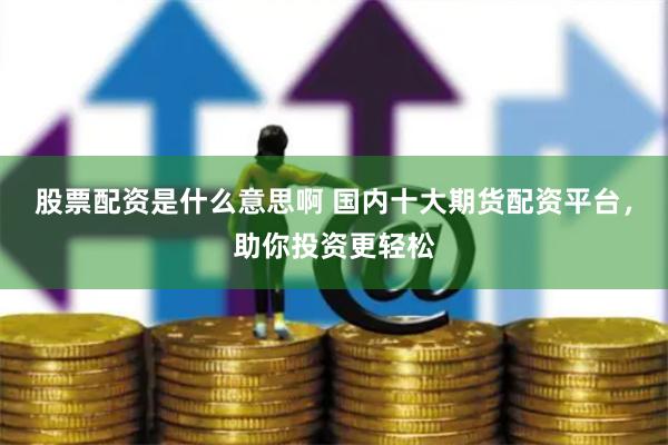 股票配资是什么意思啊 国内十大期货配资平台，助你投资更轻松