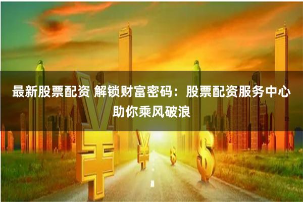 最新股票配资 解锁财富密码：股票配资服务中心助你乘风破浪